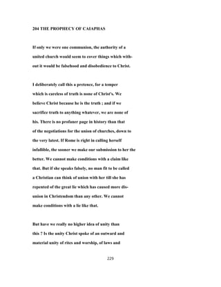 204 THE PROPHECY OF CAIAPHAS
If only we were one communion, the authority of a
united church would seem to cover things which with-
out it would be falsehood and disobedience to Christ.
I deliberately call this a pretence, for a temper
which is careless of truth is none of Christ's. We
believe Christ because he is the truth ; and if we
sacrifice truth to anything whatever, we are none of
his. There is no profaner page in history than that
of the negotiations for the union of churches, down to
the very latest. If Rome is right in calling herself
infallible, the sooner we make our submission to her the
better. We cannot make conditions with a claim like
that. But if she speaks falsely, no man fit to be called
a Christian can think of union with her till she has
repented of the great lie which has caused more dis-
union in Christendom than any other. We cannot
make conditions with a lie like that.
But have we really no higher idea of unity than
this ? Is the unity Christ spoke of an outward and
material unity of rites and worship, of laws and
229
 