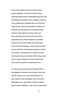 Easter to the earliest times. Far into the Nicene
age the Epiphany was the great winter festival,
commemorating Christ's manifestation generally, and
his baptism in particular, with a secondary reference
to his earthly birth. Christmas Day was of Western
origin, closely related to the birthday of Mithras on
December 25, and possibly to some other heathen
festivals. It first appears at Eome in 360, and
thence spread eastward. In the West it became a
principal festival, and the Epiphany was limited
chiefly to the visit of the Magi. In the East it has
always been less prominent ; and in Eussia the chief
services of the day commemorate Napoleon's retreat
from Moscow. All honour too to Eussia, if she has
not forgotten the great salvation which God gave her
and us, when he made the remnant of the Grand
Army like the remnant of Sennacherib's host.
Now this Western preference of Christmas Day to
the Epiphany is intensely characteristic of the Latin
church. Eome has never had much liking for the
more abstract forms of thought. She borrowed her
philosophy in one age from the Greeks, in another
from Teutonic schoolmen ; and even her ecclesiastical
23
 