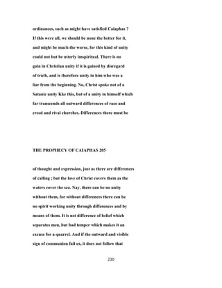ordinances, such as might have satisfied Caiaphas ?
If this were all, we should be none the better for it,
and might be much the worse, for this kind of unity
could not but be utterly imspiritual. There is no
gain in Christian unity if it is gained by disregard
of truth, and is therefore unity in him who was a
liar from the beginning. No, Christ spoke not of a
Satanic unity Kke this, but of a unity in himself which
far transcends all outward differences of race and
creed and rival churches. Differences there must be
THE PROPHECY OF CAIAPHAS 205
of thought and expression, just as there are differences
of calling ; but the love of Christ covers them as the
waters cover the sea. Nay, there can be no unity
without them, for without differences there can be
no spirit working unity through differences and by
means of them. It is not difference of belief which
separates men, but bad temper which makes it an
excuse for a quarrel. And if the outward and visible
sign of communion fail us, it does not follow that
230
 