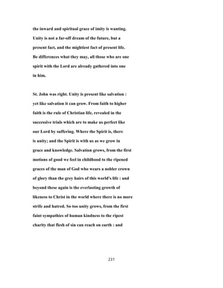 the inward and spiritual grace of imity is wanting.
Unity is not a far-off dream of the future, but a
present fact, and the mightiest fact of present life.
Be differences what they may, all those who are one
spirit with the Lord are already gathered into one
in him.
St. John was right. Unity is present like salvation :
yet like salvation it can grow. From faith to higher
faith is the rule of Christian life, revealed in the
successive trials which are to make us perfect like
our Lord by suffering. Where the Spirit is, there
is unity; and the Spirit is with us as we grow in
grace and knowledge. Salvation grows, from the first
motions of good we feel in childhood to the ripened
graces of the man of God who wears a nobler crown
of glory than the grey hairs of this world's life : and
beyond these again is the everlasting growth of
likeness to Christ in the world where there is no more
strife and hatred. So too unity grows, from the first
faint sympathies of human kindness to the ripest
charity that flesh of sin can reach on earth : and
231
 