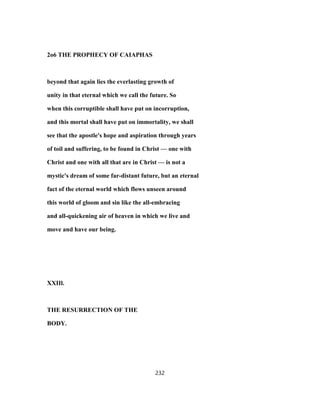 2o6 THE PROPHECY OF CAIAPHAS
beyond that again lies the everlasting growth of
unity in that eternal which we call the future. So
when this corruptible shall have put on incorruption,
and this mortal shall have put on immortality, we shall
see that the apostle's hope and aspiration through years
of toil and suffering, to be found in Christ — one with
Christ and one with all that are in Christ — is not a
mystic's dream of some far-distant future, but an eternal
fact of the eternal world which flows unseen around
this world of gloom and sin like the all-embracing
and all-quickening air of heaven in which we live and
move and have our being.
XXIIl.
THE RESURRECTION OF THE
BODY.
232
 