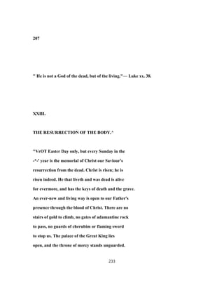 207
" He is not a God of the dead, but of the living."— Luke xx. 38.
XXIII.
THE RESURRECTION OF THE BODY.^
"VrOT Easter Day only, but every Sunday in the
-*-' year is the memorial of Christ our Saviour's
resurrection from the dead. Christ is risen; he is
risen indeed. He that liveth and was dead is alive
for evermore, and has the keys of death and the grave.
An ever-new and living way is open to our Father's
presence through the blood of Christ. There are no
stairs of gold to climb, no gates of adamantine rock
to pass, no guards of cherubim or flaming sword
to stop us. The palace of the Great King lies
open, and the throne of mercy stands unguarded.
233
 