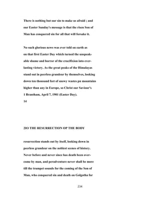 There is nothing but our sin to make us afraid ; and
our Easter Sunday's message is that the risen Son of
Man has conquered sin for all that will forsake it.
No such glorious news was ever told on earth as
on that first Easter Day which turned the unspeak-
able shame and horror of the crucifixion into ever-
lasting victory. As the great peaks of the Himalayas
stand out in peerless grandeur by themselves, looking
down ten thousand feet of snowy wastes pn mountains
higher than any in Europe, so Christ our Saviour's
1 Brantham, April 7, 1901 (Easter Day).
14
2IO THE RESURRECTION OP THE BODY
resurrection stands out by itself, looking down in
peerless grandeur on the noblest scenes of history.
Never before and never since has death been over-
come by man, and peradventure never shall be more
till the trumpet sounds for the coming of the Son of
Man, who conquered sin and death on Golgotha for
234
 