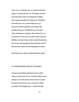 cause I live, ye shall live also. To whom the Eternal
speaks, he cannot die for ever. The image of God in
man must share God's everlasting life. Nothing
that is good can perish; for whatsoever God doeth,
he doeth it for ever. I cannot think that even
these lower gifts of prudence and wisdom will
perish in the grave. Though they go to the land
where all things are forgotten, they will not for ever
be forgotten. Unless heaven is poorer than earth, all
faithful work that is done in this world of death must
have its use and meaning for that particular state of
life eternal to which our God shall please to call us.
But if these lower gifts are indestructible by death,
212 THE RESURRECTION OF THE BODY
far more so the loftiest gift of all, the love which
makes us likest God, the love of Christ which is shed
abroad, even in the hearts of men who never heard
his name. If God is love, how can his love within
us perish ? The thoughts that " wander through
237
 