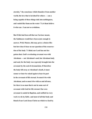 eternity," the conscience which thunders from another
world, the love that is lavished for others — can a
being capable of these things sink into nothingness,
and vanish like foam on the water ? Let them believe
it who can : I am not so credulous.
But if this had been all that our Saviour meant,
the Sadducees would have been acute enough to
answer, Well, Master, this may prove a future life:
but how does it bear on our question of the resurrec-
tion of the body ? I think our Lord has not for-
gotten that. God's everlasting covenant was with
Abraham — not Abraham's soul, but Abraham body
and soul, for the body was expressly brought into the
covenant by the seal of circumcision. If therefore
the body fell away at Abraham's death, it must
sooner or later be raised again to bear its part
in the covenant of life eternal. So must it be with
Abraham; and so must it be with us and all men,
for there is no man that is not in some sort of
covenant with God for life eternal. Our own
covenant is sealed in Baptism, and ratified in every
work we do by faith ; and most of all that body and
blood of our Lord Jesus Christ on which we feed by
238
 