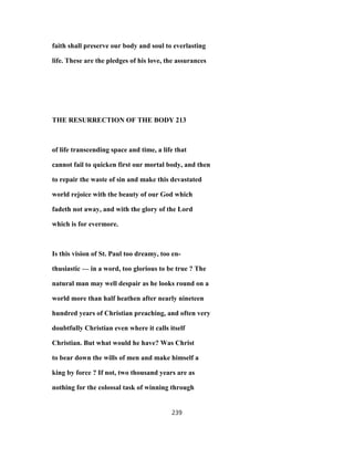 faith shall preserve our body and soul to everlasting
life. These are the pledges of his love, the assurances
THE RESURRECTION OF THE BODY 213
of life transcending space and time, a life that
cannot fail to quicken first our mortal body, and then
to repair the waste of sin and make this devastated
world rejoice with the beauty of our God which
fadeth not away, and with the glory of the Lord
which is for evermore.
Is this vision of St. Paul too dreamy, too en-
thusiastic — in a word, too glorious to be true ? The
natural man may well despair as he looks round on a
world more than half heathen after nearly nineteen
hundred years of Christian preaching, and often very
doubtfully Christian even where it calls itself
Christian. But what would he have? Was Christ
to bear down the wills of men and make himself a
king by force ? If not, two thousand years are as
nothing for the colossal task of winning through
239
 