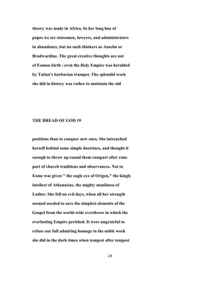 theory was made in Africa. In her long hne of
popes we see statesmen, lawyers, and administrators
in abundance, but no such thinkers as Anselm or
Bradwardine. The great creative thoughts are not
of Eoman birth : even the Holy Empire was heralded
by Tatian's barbarian trumpet. The splendid work
she did in history was rather to maintain the old
THE BREAD OF GOD 19
positions than to conquer new ones. She intrenched
herself behind some simple doctrines, and thought it
enough to throw up round them rampart after ram-
part of church traditions and observances. Not to
Eome was given " the eagle eye of Origen," the kingly
intellect of Athanasius, the mighty manliness of
Luther. She fell on evil days, when all her strength
seemed needed to save the simplest elements of the
Gospel from the world-wide overthrow in which the
everlasting Empire perished. It were ungrateful to
refuse our full admiring homage to the noble work
she did in the dark times when tempest after tempest
24
 