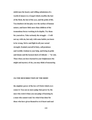 sinful men the hearty and willing submission of a
world of sinners to a Gospel which crucifies the lust
of the flesh, the lust of the eyes, and the pride of life.
You doubters do but play over the surface of human
nature, and know little more than children of the
tremendous forces working in its depths. Try them
for yourselves. Take seriously the struggle — I will
not say with sin, but only with some habits you know
to be wrong. Strive and fight in all your carnal
strength. Eemind yourself of duty, call prudence
and worldly wisdom to your help, and bring in pride
and shame and the keenest darts of ridicule — ^in vain.
Then when you have learned in your helplessness the
might and mystery of sin, you may think of measuring
214 THE RESURRECTION OF THE BODY
the mightier power of the love of Christ which over-
comes it. You can no more judge that power by the
men who resist it than you can judge of learning by
a man who cannot read. See what it has done for
those who have given themselves to it heart and soul
240
 