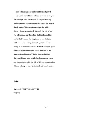 — how it has awed and hallowed the most gifted
natures, and turned the weakness of common people
into strength, and lifted them to heights of loving
tenderness and patient courage far above the tales of
classic virtue. What must that power be, which
already shines so gloriously through the vail of sin ?
Far off the day may be, when the kingdoms of the
world shall become the kingdoms of our God, but
faith can see its coming from afar, and knows as
surely as to-morrow's sunrise that in God's own good
time we shall all of us come to the measure of the
stature of the fulness of Christ. And in that day
there shall be no more death, but honour and glory
and immortality, with the gift of life eternal crowning
all, and joining us for ever to the Lord who loves us.
XXIV.
BY MANIFESTATION OF THE
TRUTH.
241
 