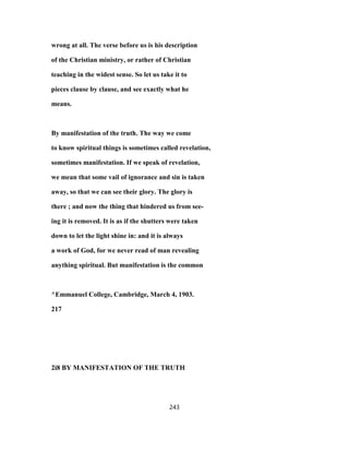 wrong at all. The verse before us is his description
of the Christian ministry, or rather of Christian
teaching in the widest sense. So let us take it to
pieces clause by clause, and see exactly what he
means.
By manifestation of the truth. The way we come
to know spiritual things is sometimes called revelation,
sometimes manifestation. If we speak of revelation,
we mean that some vail of ignorance and sin is taken
away, so that we can see their glory. The glory is
there ; and now the thing that hindered us from see-
ing it is removed. It is as if the shutters were taken
down to let the light shine in: and it is always
a work of God, for we never read of man revealing
anything spiritual. But manifestation is the common
^Emmanuel College, Cambridge, March 4, 1903.
217
2i8 BY MANIFESTATION OF THE TRUTH
243
 