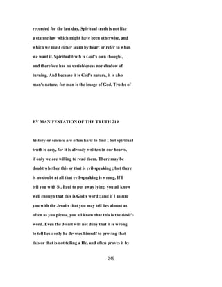 recorded for the last day. Spiritual truth is not like
a statute law which might have been otherwise, and
which we must either learn by heart or refer to when
we want it. Spiritual truth is God's own thought,
and therefore has no variableness nor shadow of
turning. And because it is God's nature, it is also
man's nature, for man is the image of God. Truths of
BY MANIFESTATION OF THE TRUTH 219
history or science are often hard to find ; but spiritual
truth is easy, for it is already written in our hearts,
if only we are willing to read them. There may be
doubt whether this or that is evil-speaking ; but there
is no doubt at all that evil-speaking is wrong. If I
tell you with St. Paul to put away lying, you all know
well enough that this is God's word ; and if I assure
you with the Jesuits that you may tell lies almost as
often as you please, you all know that this is the devil's
word. Even the Jesuit will not deny that it is wrong
to tell lies : only he devotes himself to proving that
this or that is not telling a He, and often proves it by
245
 