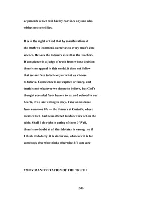arguments which will hardly convince anyone who
wishes not to tell lies.
It is in the sight of God that by manifestation of
the truth we commend ourselves to every man's con-
science. He sees the listeners as well as the teachers.
If conscience is a judge of truth from whose decision
there is no appeal in this world, it does not follow
that we are free to believe just what we choose
to believe. Conscience is not caprice or fancy, and
truth is not whatever we choose to believe, but God's
thought revealed from heaven to us, and echoed in our
hearts, if we are willing to obey. Take an instance
from common life — the dinners at Corinth, where
meats which had been offered to idols were set on the
table. Shall I do right in eating of them ? Well,
there is no doubt at all that idolatry is wrong : so if
I think it idolatry, it is sin for me, whatever it is for
somebody else who thinks otherwise. If I am sure
220 BY MANIFESTATION OF THE TRUTH
246
 