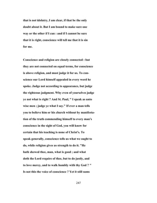 that is not idolatry, I am clear, if that be the only
doubt about it. But I am bound to make sure one
way or the other if I can : and if I cannot be sure
that it is right, conscience will tell me that it is sin
for me.
Conscience and religion are closely connected : but
they are not connected on equal terms, for conscience
is above religion, and must judge it for us. To con-
science our Lord himself appealed in every word he
spoke. Judge not according to appearance, but judge
the righteous judgment. Why even of yourselves judge
ye not what is right ? And St. Paul, " I speak as unto
wise men ; judge ye what I say." If ever a man tells
you to believe him or his church without by manifesta-
tion of the truth commending himself to every man's
conscience in the sight of God, you will know for
certain that his teaching is none of Christ's. To
speak generally, conscience tells us what we ought to
do, while religion gives us strength to do it. "He
hath shewed thee, man, what is good ; and what
doth the Lord require of thee, but to do justly, and
to love mercy, and to walk humbly with thy God ? "
Is not this the voice of conscience ? Yet it still sums
247
 