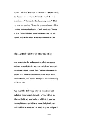 up all Christian duty, for our Lord has added nothing
to these words of Micah. " Thou knowest the com-
mandments," he says to the rich young man. " That
ye love one another " is an old commandment, which
we had from the beginning : "as I loved you " is not
a new commandment, but strength to keep the old
which makes the whole a new commandment. We
BY MANIFESTATION OF THE TRUTH 221
are weak with sin, and cannot do what conscience
tells us we ought to do : therefore while we were yet
without strength, in due time Christ died for the un-
godly, that where sin abounded grace might much
more abound, and be our strength to do our heavenly
Father's will.
Get clear this difference between conscience and
religion. Conscience is the voice of God within us,
the word of truth and holiness which tells us what
we ought to do, and adds no more. Eeligion is the
voice of God without us, the word of grace and power
248
 