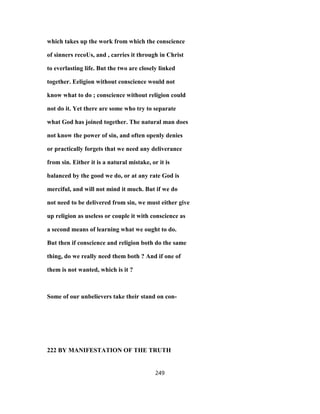 which takes up the work from which the conscience
of sinners recoUs, and , carries it through in Christ
to everlasting life. But the two are closely linked
together. Eeligion without conscience would not
know what to do ; conscience without religion could
not do it. Yet there are some who try to separate
what God has joined together. The natural man does
not know the power of sin, and often openly denies
or practically forgets that we need any deliverance
from sin. Either it is a natural mistake, or it is
balanced by the good we do, or at any rate God is
merciful, and will not mind it much. But if we do
not need to be delivered from sin, we must either give
up religion as useless or couple it with conscience as
a second means of learning what we ought to do.
But then if conscience and religion both do the same
thing, do we really need them both ? And if one of
them is not wanted, which is it ?
Some of our unbelievers take their stand on con-
222 BY MANIFESTATION OF THE TRUTH
249
 