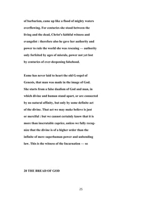 of barbarism, came up like a flood of mighty waters
overflowing. For centuries she stood between the
living and the dead, Christ's faithful witness and
evangelist : therefore also he gave her authority and
power to rule the world she was rescuing — authority
only forfeited by ages of misrule, power not yet lost
by centuries of ever-deepening falsehood.
Eome has never laid to heart the old G-ospel of
Genesis, that man was made in the image of God.
She starts from a false dualism of God and man, in
which divine and human stand apart, or are connected
by no natural affinity, but only by some definite act
of the divine. That act we may make believe is just
or merciful : but we cannot certainly know that it is
more than inscrutable caprice, unless we fully recog-
nize that the divine is of a higher order than the
infinite of mere superhuman power and unbending
law. This is the witness of the Incarnation — so
20 THE BREAD OF GOD
25
 