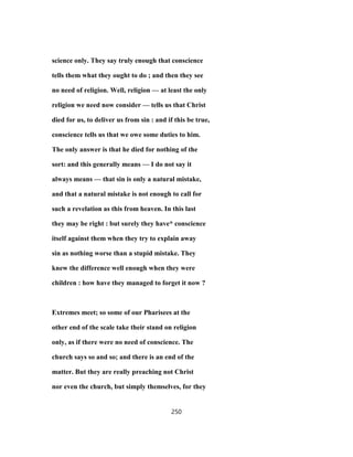 science only. They say truly enough that conscience
tells them what they ought to do ; and then they see
no need of religion. Well, religion — at least the only
religion we need now consider — tells us that Christ
died for us, to deliver us from sin : and if this be true,
conscience tells us that we owe some duties to him.
The only answer is that he died for nothing of the
sort: and this generally means — I do not say it
always means — that sin is only a natural mistake,
and that a natural mistake is not enough to call for
such a revelation as this from heaven. In this last
they may be right : but surely they have* conscience
itself against them when they try to explain away
sin as nothing worse than a stupid mistake. They
knew the difference well enough when they were
children : how have they managed to forget it now ?
Extremes meet; so some of our Pharisees at the
other end of the scale take their stand on religion
only, as if there were no need of conscience. The
church says so and so; and there is an end of the
matter. But they are really preaching not Christ
nor even the church, but simply themselves, for they
250
 