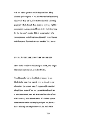 will not let us question what they teach us. They
count it presumption to ask whether the church really
says what they tell us, unbelief to insist on knowing
precisely what church they mean or by what right it
commands us, unpardonable sin to try their teaching
by the Saviour's words. This is no caricature of a
very common sort of teaching, though I grant it does
not always go these outrageous lengths. Very many
BY MANIFESTATION OF THE TRUTH 223
of us make ourselves masters upon earth, and forget
that one is our master, even the Christ.
Teaching enforced in this kind of temper is not
likely to be true : but were it ever so true, it is put
altogether the wrong way. A command is emptied
of spiritual power if we are content to deliver it as
a mere command, and not as a manifestation of the
truth to every man's conscience. We cannot ignore
conscience without destroying religion too, for we
leave nothing for religion to work on. And what
251
 