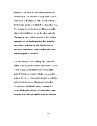 becomes of sin, when the natural questions of con-
science which God welcomes in every word he speaks
are treated as disobedience ? The church of Eome,
for instance, hardly pretends to treat them otherwise.
The penalty of counting innocent things as sinful is
that really sinful things are hardly taken seriously.
We may use very ^serious language or fix a serious
penance ; but we simply cannot see how sinful they
are while we mix them up with things which are
essentially disobedience to an authority which does
not really speak to conscience.
Yet false doctrine is never wholly false ; and even
in this there is a grain of truth which we must confess.
Truth is real, and he that refuses it refuses at his
peril. If he refuses natural truth, he endangers his
natural life ; if he refuses spiritual truth, he risks his
spiritual life. So far our Pharisees are right. But
we must not pretend to be masters upon earth :
we are but humble witnesses of things that we have
seen and heard and spiritually known. We bear our
252
 