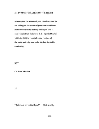224 BY MANIFESTATION OF THE TRUTH
witness ; and the answer of your conscience that we
are telling you the secrets of your own heart is the
manifestation of the truth by which you live. If
only you are truly faithful to it, the Spirit of Christ
which dwelleth in you shall guide you into all
the truth, and raise you up for the last day to life
everlasting.
XXV.
CHRIST AS GOD.
15
"But whom say ye that I am?" — Matt. xvi. 15.
253
 