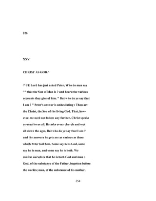 226
XXV.
CHRIST AS GOD.^
/^UE Lord has just asked Peter, Who do men say
^^ that the Son of Man is ? and heard the various
accounts they give of him. " But who do ye say that
I am ? " Peter's answer is unhesitating : Thou art
the Christ, the Son of the living God. That, how-
ever, we nee4 not follow any further. Christ speaks
as usual to us all. He asks every church and sect
all down the ages, But who do ye say that I am ?
and the answers he gets are as various as those
which Peter told him. Some say he is God, some
say he is man, and some say he is both. We
confess ourselves that he is both God and man :
God, of the substance of the Father, begotten before
the worlds; man, of the substance of his mother,
254
 