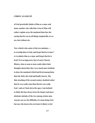 CHRIST AS GOD 229
of God practically thinks of him as a man; and
many another who calls him a Son of Man will
rather explain away his manhood than face the
saying that he was in all things tempted like as we
are, but without sin.
Now which is the easier of the two mistakes —
to worship him as God, and forget that he is man ?
or to admire him as a man, and forget that he is
God? It is an impressive fact of early Church
History, that as soon as men could collect their
thoughts about him, they were much more inclined
to deny the manhood which had lived among them
than the deity they had spiritually known. The
false teaching of the second century doubted rather
that he was really man than that he was really
God : and as I look down the ages, I am inclined
to think this has always been the deeper and more
obstinate mistake of the two among serious men.
Anyone can see the difficidty of a man being God :
but one who knows his own heart is likely to feel
257
 
