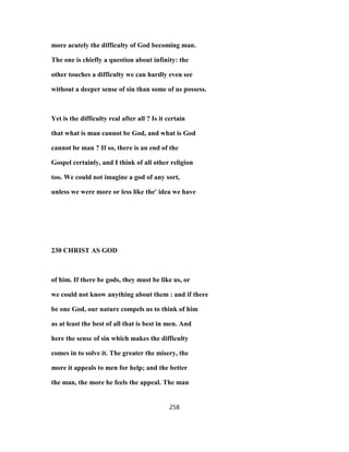 more acutely the difficulty of God becoming man.
The one is chiefly a question about infinity: the
other touches a difficulty we can hardly even see
without a deeper sense of sin than some of us possess.
Yet is the difficulty real after all ? Is it certain
that what is man cannot be God, and what is God
cannot be man ? If so, there is an end of the
Gospel certainly, and I think of all other religion
too. We could not imagine a god of any sort,
unless we were more or less like the' idea we have
230 CHRIST AS GOD
of him. If there be gods, they must be like us, or
we could not know anything about them : and if there
be one God, our nature compels us to think of him
as at least the best of all that is best in men. And
here the sense of sin which makes the difficulty
comes in to solve it. The greater the misery, the
more it appeals to men for help; and the better
the man, the more he feels the appeal. The man
258
 