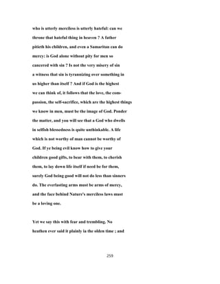 who is utterly merciless is utterly hateful: can we
throne that hateful thing in heaven ? A father
pitieth his children, and even a Samaritan can do
mercy: is God alone without pity for men so
cancered with sin ? Is not the very misery of sin
a witness that sin is tyrannizing over something in
us higher than itself ? And if God is the highest
we can think of, it follows that the love, the com-
passion, the self-sacrifice, which are the highest things
we know in men, must be the image of God. Ponder
the matter, and you will see that a God who dwells
in selfish blessedness is quite unthinkable. A life
which is not worthy of man cannot be worthy of
God. If ye being evil know how to give your
children good gifts, to bear with them, to cherish
them, to lay down life itself if need be for them,
surely God being good will not do less than sinners
do. The everlasting arms must be arms of mercy,
and the face behind Nature's merciless laws must
be a loving one.
Yet we say this with fear and trembling. No
heathen ever said it plainly ia the olden time ; and
259
 