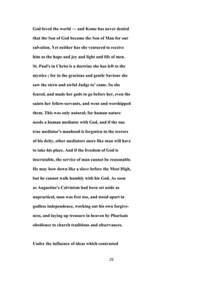 God loved the world — and Kome has never denied
that the Son of God became the Son of Man for our
salvation. Yet neither has she ventured to receive
him as the hope and joy and light and life of men.
St. Paul's in Christ is a doctrine she has left to the
mystics ; for in the gracious and gentle Saviour she
saw the stern and awful Judge to' come. So she
feared, and made her gods to go before her, even the
saints her fellow-servants, and went and worshipped
them. This was only natural; for human nature
needs a human mediator with God, and if the one
true mediator's manhood is forgotten in the terrors
of his deity, other mediators more like man will have
to take his place. And if the freedom of God is
inscrutable, the service of man cannot be reasonable.
He may bow down like a slave before the Most High,
but he cannot walk humbly with his God. As soon
as Augustine's Calvinism had been set aside as
unpractical, man was free too, and stood apart in
godless independence, working out his own forgive-
ness, and laying up treasure in heaven by Pharisaic
obedience to church traditions and observances.
Under the influence of ideas which contrasted
26
 
