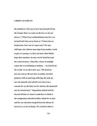 CHRIST AS GOD 231
the unbeliever who says it now has learned it from
the Gospel. Dare we count on the love we do not
deserve ? What if our unthankfulness has for ever
turned God's face away from us ? Nature has no
forgiveness: how can we expect any? We may
still hope, but without some sign from another world
to give us courage, we dare not more than faintly
hope that somehow sin may not be found beyond
the reach of mercy. Then like a burst of sunlight
comes the overwhelming revelation — So God loved
the world. As an old writer says, "He hated us
not, nor cast us off, nor bare us malice, but had
patience with us and long-suffering. He took up
our sins himself, and sold his own Son to be a
ransom for us, the holy one for sinners, the immortal
one for mortal men." Stupendous indeed and far
beyond all that we sinners could dare to think is
the compassion and self-sacrifice which for us men
and for our salvation stooped from the throne of
heaven to a cross of shame. We cried for deliver-
260
 