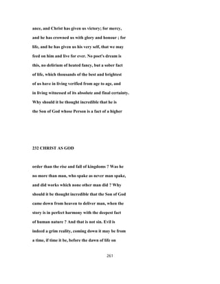 ance, and Christ has given us victory; for mercy,
and he has crowned us with glory and honour ; for
life, and he has given us his very self, that we may
feed on him and live for ever. No poet's dream is
this, no delirium of heated fancy, but a sober fact
of life, which thousands of the best and brightest
of us have in living verified from age to age, and
in living witnessed of its absolute and final certainty.
Why should it be thought incredible that he is
the Son of God whose Person is a fact of a higher
232 CHRIST AS GOD
order than the rise and fall of kingdoms ? Was he
no more than man, who spake as never man spake,
and did works which none other man did ? Why
should it be thought incredible that the Son of God
came down from heaven to deliver man, when the
story is in perfect harmony with the deepest fact
of human nature ? And that is not sin. Evil is
indeed a grim reality, coming down it may be from
a time, if time it be, before the dawn of life on
261
 
