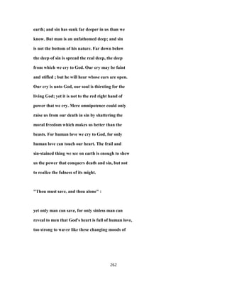 earth; and sin has sunk far deeper in us than we
know. But man is an unfathomed deep; and sin
is not the bottom of his nature. Far down below
the deep of sin is spread the real deep, the deep
from which we cry to God. Our cry may be faint
and stifled ; but he will hear whose ears are open.
Our cry is unto God, our soul is thirsting for the
living God; yet it is not to the red right hand of
power that we cry. Mere omnipotence could only
raise us from our death in sin by shattering the
moral freedom which makes us better than the
beasts. For human love we cry to God, for only
human love can touch our heart. The frail and
sin-stained thing we see on earth is enough to shew
us the power that conquers death and sin, but not
to realize the fulness of its might.
"Thou must save, and thou alone" :
yet only man can save, for only sinless man can
reveal to men that God's heart is full of human love,
too strong to waver like these changing moods of
262
 