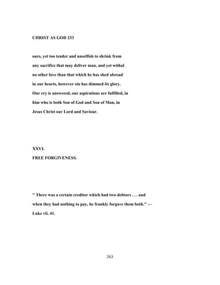 CHRIST AS GOD 233
ours, yet too tender and unselfish to shrink from
any sacrifice that may deliver man, and yet withal
no other love than that which he has shed abroad
in our hearts, however sin has dimmed its glory.
Our cry is answered, our aspirations are fulfilled, in
him who is both Son of God and Son of Man, in
Jesus Christ our Lord and Saviour.
XXVI.
FREE FORGIVENESS.
" There was a certain creditor which had two debtors . . . and
when they had nothing to pay, he frankly forgave them both." —
Luke vii. 41.
263
 