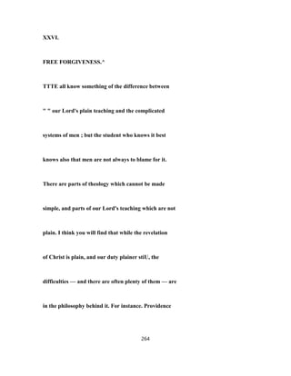 XXVI.
FREE FORGIVENESS.^
TTTE all know something of the difference between
" " our Lord's plain teaching and the complicated
systems of men ; but the student who knows it best
knows also that men are not always to blame for it.
There are parts of theology which cannot be made
simple, and parts of our Lord's teaching which are not
plain. I think you will find that while the revelation
of Christ is plain, and our duty plainer stiU, the
difficulties — and there are often plenty of them — are
in the philosophy behind it. For instance. Providence
264
 