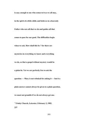 is easy enough to one who comes to it as we all may,
in the spirit of a little child, and believes in a heavenly
Father who sees all that we do and guides all that
comes to pass for our good. The difficulties begin
when we ask. How shall this be ? for there are
mysteries in everything we know and everything
we do, so that a gospel without mystery would be
a plain lie. Yet we are perfectly free to ask the
question — Mary is not rebuked for asking it — but it a
plain answer cannot always be given to a plain question,
we must not grumble if we do not always get one.
' Trinity Church, Leicester, February 2, 1902.
237
265
 