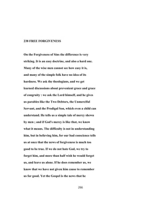 238 FREE FORGIVENESS
On the Forgiveness of Sins the difference is very
striking. It is an easy doctrine, and also a hard one.
Many of the wise men cannot see how easy it is,
and many of the simple folk have no idea of its
hardness. We ask the theologians, and we get
learned discussions about prevenient grace and grace
of congruity : we ask the Lord himself, and he gives
us parables like the Two Debtors, the Unmerciful
Servant, and the Prodigal Son, which even a child can
understand. He tells us a simple tale of mercy shewn
by men ; and if God's mercy is like that, we know
what it means. The difficulty is not in understanding
him, but in believing him, for our bad conscience tells
us at once that the news of forgiveness is much too
good to be true. If we do not hate God, we try to
forget him, and more than half wish he would forget
us, and leave us alone. If he does remember us, we
know that we have not given him cause to remember
us for good. Yet the Gospel is the news that he
266
 