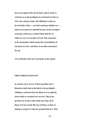 loves us in spite of the sin he hates, and is ready to
welcome us as the prodigal was welcomed, if only we
wiU arise and go to him. The difficulty is that we
do not believe him — our bad conscience hinders us —
and to overcome our unbelief he gave us the strongest
assurance of his love, in that Clirist died for us
while we were yet enemies of God. This assurance
is the atonement, which means the reconciliation of
our heart to God : and there is no other atonement
for sin.
You will notice that our Lord looks at the matter
FREE FORGIVENESS 239
in various ways. In two of these parables sin is
likened to debt, but in the third to the prodigal's
wilfulness, and elsewhere he likens it to a captivity
from which we needed to be set free. This is im-
portant, for it shews that while sin is hke all of
them, it is not exactly like any of them, so that we
shall go wrong if we take for granted that it is. This
267
 