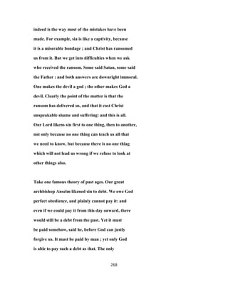 indeed is the way most of the mistakes have been
made. For example, sia is like a captivity, because
it is a miserable bondage ; and Christ has ransomed
us from it. But we get into difficulties when we ask
who received the ransom. Some said Satan, some said
the Father : and both answers are downright immoral.
One makes the devil a god ; the other makes God a
devil. Clearly the point of the matter is that the
ransom has delivered us, and that it cost Christ
unspeakable shame and suffering: and this is all.
Our Lord likens sin first to one thing, then to another,
not only because no one thing can teach us all that
we need to know, but because there is no one thiag
which will not lead us wrong if we refuse to look at
other things also.
Take one famous theory of past ages. Our great
archbishop Anselm likened sin to debt. We owe God
perfect obedience, and plainly cannot pay it: and
even if we could pay it from this day onward, there
would still be a debt from the past. Yet it must
be paid somehow, said he, before God can justly
forgive us. It must be paid by man ; yet only God
is able to pay such a debt as that. The only
268
 
