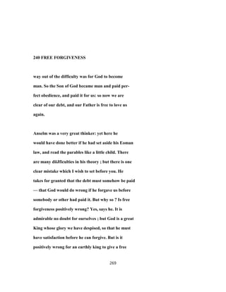 240 FREE FORGIVENESS
way out of the difficulty was for God to become
man. So the Son of God became man and paid per-
fect obedience, and paid it for us: so now we are
clear of our debt, and our Father is free to love us
again.
Anselm was a very great thinker: yet here he
would have done better if he had set aside his Eoman
law, and read the parables like a little child. There
are many diiJficulties in his theory ; but there is one
clear mistake which I wish to set before you. He
takes for granted that the debt must somehow be paid
— that God would do wrong if he forgave us before
somebody or other had paid it. But why so ? Is free
forgiveness positively wrong? Yes, says he. It is
admirable no doubt for ourselves ; but God is a great
King whose glory we have despised, so that he must
have satisfaction before he can forgive. But is it
positively wrong for an earthly king to give a free
269
 