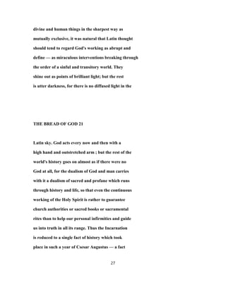 divine and human things in the sharpest way as
mutually exclusive, it was natural that Latin thought
should tend to regard God's working as abrupt and
define — as miraculous interventions breaking through
the order of a sinful and transitory world. They
shine out as points of brilliant light; but the rest
is utter darkness, for there is no diffused light in the
THE BREAD OF GOD 21
Latin sky. God acts every now and then with a
high hand and outstretched arm ; but the rest of the
world's history goes on almost as if there were no
God at all, for the dualism of God and man carries
with it a dualism of sacred and profane which runs
through history and life, so that even the continuous
working of the Holy Spirit is rather to guarantee
church authorities or sacred books or sacramental
rites than to help our personal infirmities and guide
us into truth in all its range. Thus the Incarnation
is reduced to a single fact of history which took
place in such a year of Csesar Augustus — a fact
27
 