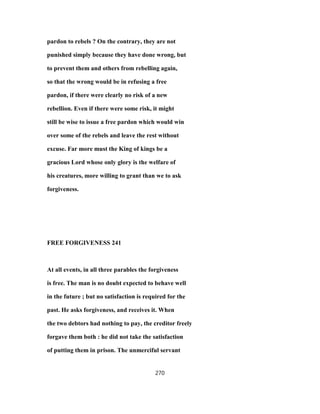 pardon to rebels ? On the contrary, they are not
punished simply because they have done wrong, but
to prevent them and others from rebelling again,
so that the wrong would be in refusing a free
pardon, if there were clearly no risk of a new
rebellion. Even if there were some risk, it might
still be wise to issue a free pardon which would win
over some of the rebels and leave the rest without
excuse. Far more must the King of kings be a
gracious Lord whose only glory is the welfare of
his creatures, more willing to grant than we to ask
forgiveness.
FREE FORGIVENESS 241
At all events, in all three parables the forgiveness
is free. The man is no doubt expected to behave well
in the future ; but no satisfaction is required for the
past. He asks forgiveness, and receives it. When
the two debtors had nothing to pay, the creditor freely
forgave them both : he did not take the satisfaction
of putting them in prison. The unmerciful servant
270
 