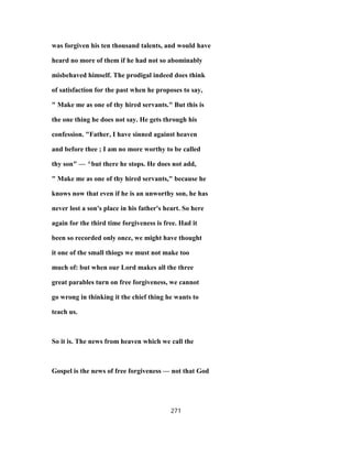 was forgiven his ten thousand talents, and would have
heard no more of them if he had not so abominably
misbehaved himself. The prodigal indeed does think
of satisfaction for the past when he proposes to say,
" Make me as one of thy hired servants." But this is
the one thing he does not say. He gets through his
confession. "Father, I have sinned against heaven
and before thee ; I am no more worthy to be called
thy son" — ^but there he stops. He does not add,
" Make me as one of thy hired servants," because he
knows now that even if he is an unworthy son, he has
never lost a son's place in his father's heart. So here
again for the third time forgiveness is free. Had it
been so recorded only once, we might have thought
it one of the small thiogs we must not make too
much of: but when our Lord makes all the three
great parables turn on free forgiveness, we cannot
go wrong in thinking it the chief thing he wants to
teach us.
So it is. The news from heaven which we call the
Gospel is the news of free forgiveness — not that God
271
 