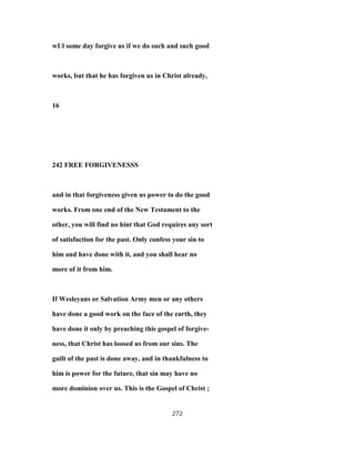 wUl some day forgive us if we do such and such good
works, but that he has forgiven us in Christ already,
16
242 FREE FORGIVENESSS
and in that forgiveness given us power to do the good
works. From one end of the New Testament to the
other, you will find no hint that God requires any sort
of satisfaction for the past. Only confess your sin to
him and have done with it, and you shall hear no
more of it from him.
If Wesleyans or Salvation Army men or any others
have done a good work on the face of the earth, they
have done it only by preaching this gospel of forgive-
ness, that Christ has loosed us from our sins. The
guilt of the past is done away, and in thankfulness to
him is power for the future, that sin may have no
more dominion over us. This is the Gospel of Christ ;
272
 