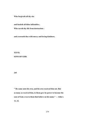 Who forgiveth all thy sin:
and healeth all thine infirmities ;
Who saveth thy life from destruction :
and crowneth thee with mercy and loving-kindness.
XXVII.
SONS OF GOD.
245
" He came unto his own, and his own received him not. But
as many as received him, to them gave he power to become the
sons of God, even to them that believe on his name." — John i.
11, 12.
274
 