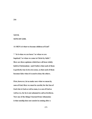216
XXVII.
SONS OF GOD.
11/ HEN is it that we become children of God?
* ' Is it when we are born ? or when we are
baptized ? or when we come to Christ by faith ?
Here are three opinions which have all been widely
held in Christendom : and I believe that each of them
is perfectly true in its own sense, so that each of them
becomes false when it is used to deny the others.
First, however, let us make sure what we mean by
sons of God. Here we must be careful, for the Son of
God who is God as well as man, is a son of God as
well as we, for he is not ashamed to call us brethren.
Now one of the things I learned from Athanasius
is that sonship does not consist in coming after a
275
 