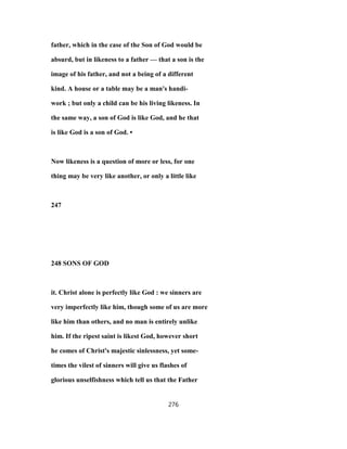 father, which in the case of the Son of God would be
absurd, but in likeness to a father — that a son is the
image of his father, and not a being of a different
kind. A house or a table may be a man's handi-
work ; but only a child can be his living likeness. In
the same way, a son of God is like God, and he that
is like God is a son of God. •
Now likeness is a question of more or less, for one
thing may be very like another, or only a little like
247
248 SONS OF GOD
it. Christ alone is perfectly like God : we sinners are
very imperfectly like him, though some of us are more
like him than others, and no man is entirely unlike
him. If the ripest saint is likest God, however short
he comes of Christ's majestic sinlessness, yet some-
times the vilest of sinners will give us flashes of
glorious unselfishness which tell us that the Father
276
 