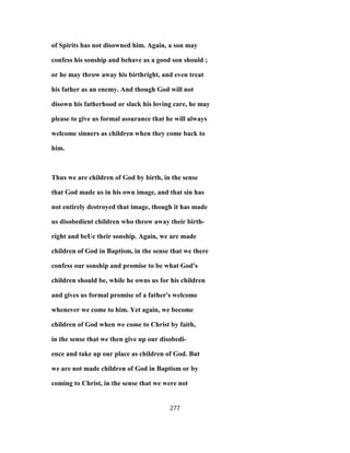 of Spirits has not disowned him. Again, a son may
confess his sonship and behave as a good son should ;
or he may throw away his birthright, and even treat
his father as an enemy. And though God will not
disown his fatherhood or slack his loving care, he may
please to give us formal assurance that he will always
welcome sinners as children when they come back to
him.
Thus we are children of God by birth, in the sense
that God made us in his own image, and that sin has
not entirely destroyed that image, though it has made
us disobedient children who throw away their birth-
right and beUe their sonship. Again, we are made
children of God in Baptism, in the sense that we there
confess our sonship and promise to be what God's
children should be, while he owns us for his children
and gives us formal promise of a father's welcome
whenever we come to him. Yet again, we become
children of God when we come to Christ by faith,
in the sense that we then give up our disobedi-
ence and take up our place as children of God. But
we are not made children of God in Baptism or by
coming to Christ, in the sense that we were not
277
 