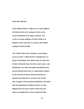 SONS OF GOD 249
God's children before. Neither are we made children
of Grod by birth or by coming to Christ, in the
sense that Baptism is an empty ceremony. Nor
yet do we become children of God by birth or in
Baptism, in the sense that we can have life without
coming to Christ by faith.
Now which of these three mistakes is most danger-
ous in our time ? I think the first. Though there arc
plenty of Christians who will not come to Christ, few
of them will openly deny that they need to come ; and
though there are some who undervalue Baptism, the
present fashion leans more to a superstitious reliance
on the outward ceremony. But great parties are
agreed in denying that we are born sons of God.
One recognizes God's promises in Baptism, and makes
that the beginning of sonship; the other sees that
Baptism does not always make us like God, and
allows no sonship till we come to Christ by faith.
278
 