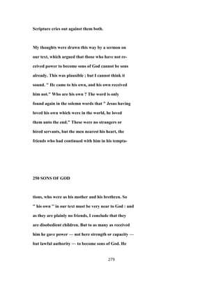 Scripture cries out against them both.
My thoughts were drawn this way by a sermon on
our text, which argued that those who have not re-
ceived power to become sons of God cannot be sons
already. This was plausible ; but I cannot think it
sound. " He came to his own, and his own received
him not." Who are his own ? The word is only
found again in the solemn words that " Jesus having
loved his own which were in the world, he loved
them unto the end." These were no strangers or
hired servants, but the men nearest his heart, the
friends who had continued with him in his tempta-
250 SONS OF GOD
tions, who were as his mother and his brethren. So
" his own '' in our text must be very near to God : and
as they are plainly no friends, I conclude that they
are disobedient children. But to as many as received
him he gave power — not here strength or capacity —
but lawful authority — to become sons of God. He
279
 