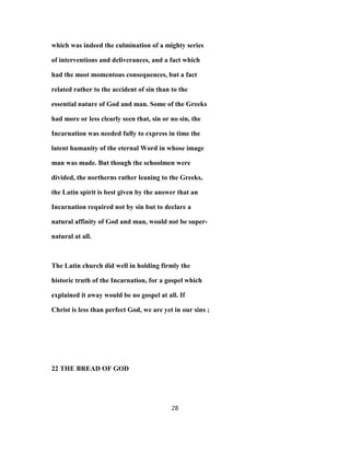 which was indeed the culmination of a mighty series
of interventions and deliverances, and a fact which
had the most momentous consequences, but a fact
related rather to the accident of sin than to the
essential nature of God and man. Some of the Greeks
had more or less clearly seen that, sin or no sin, the
Incarnation was needed fully to express in time the
latent humanity of the eternal Word in whose image
man was made. But though the schoolmen were
divided, the northerns rather leaning to the Greeks,
the Latin spirit is best given by the answer that an
Incarnation required not by sin but to declare a
natural affinity of God and man, would not be super-
natural at all.
The Latin church did well in holding firmly the
historic truth of the Incarnation, for a gospel which
explained it away would be no gospel at all. If
Christ is less than perfect God, we are yet in our sins ;
22 THE BREAD OF GOD
28
 
